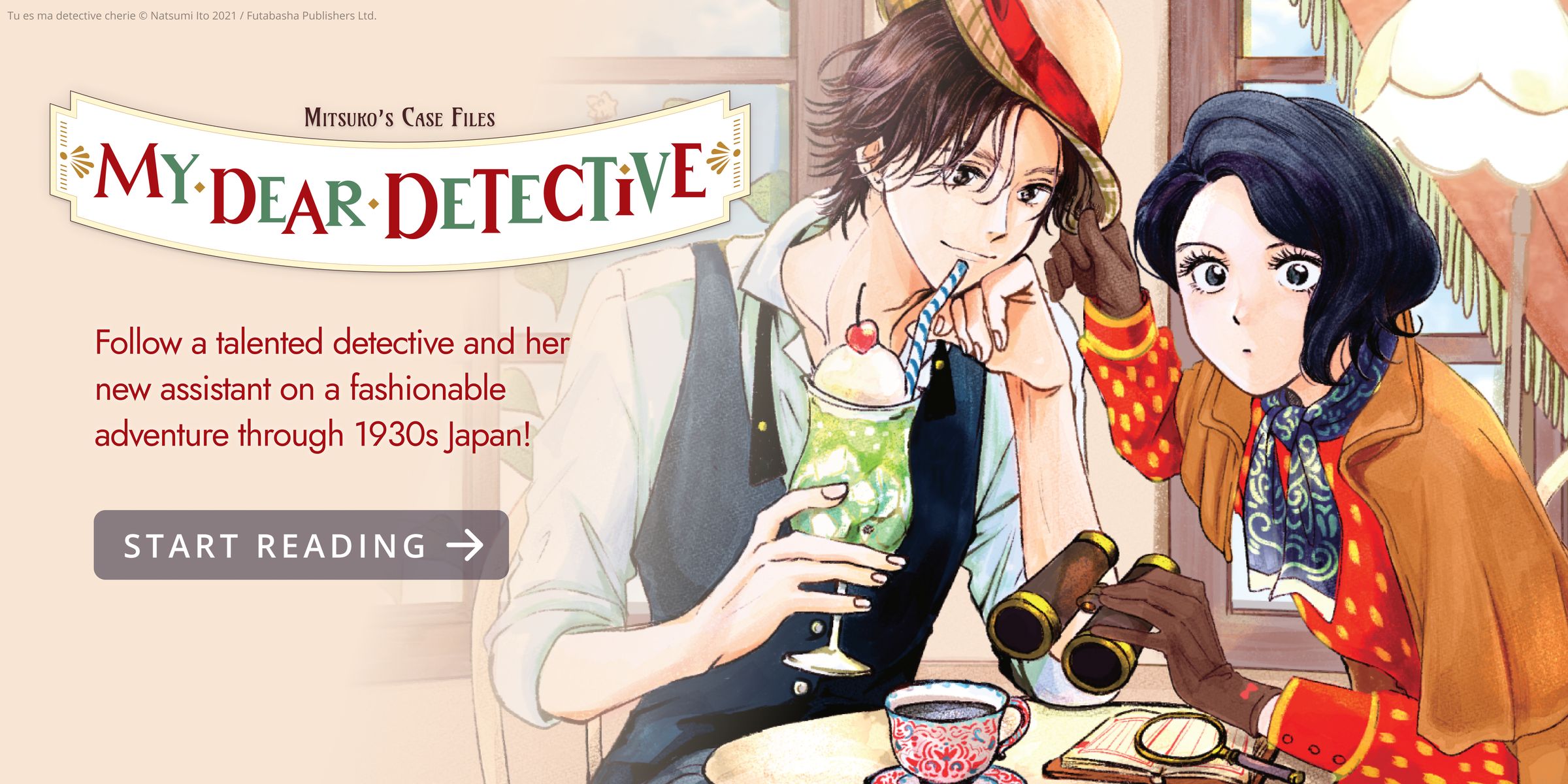 My Dear Detective: Mitsuko’s Case Files. Follow a talented detective and her new assistant on a fashionable adventure through 1930s Japan! Read Free. A young man and woman sitting at a cafe while she observes something off-screen.