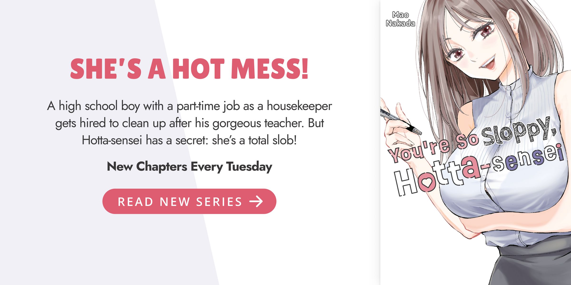 SHE’S A HOT MESS! A high school boy with a part-time job as a housekeeper gets hired to clean up after his gorgeous teacher. But Hotta-sensei has a secret: she’s a total slob! You're So Sloppy, Hotta-Sensei. New Chapters Every Tuesday. READ NEW SERIES