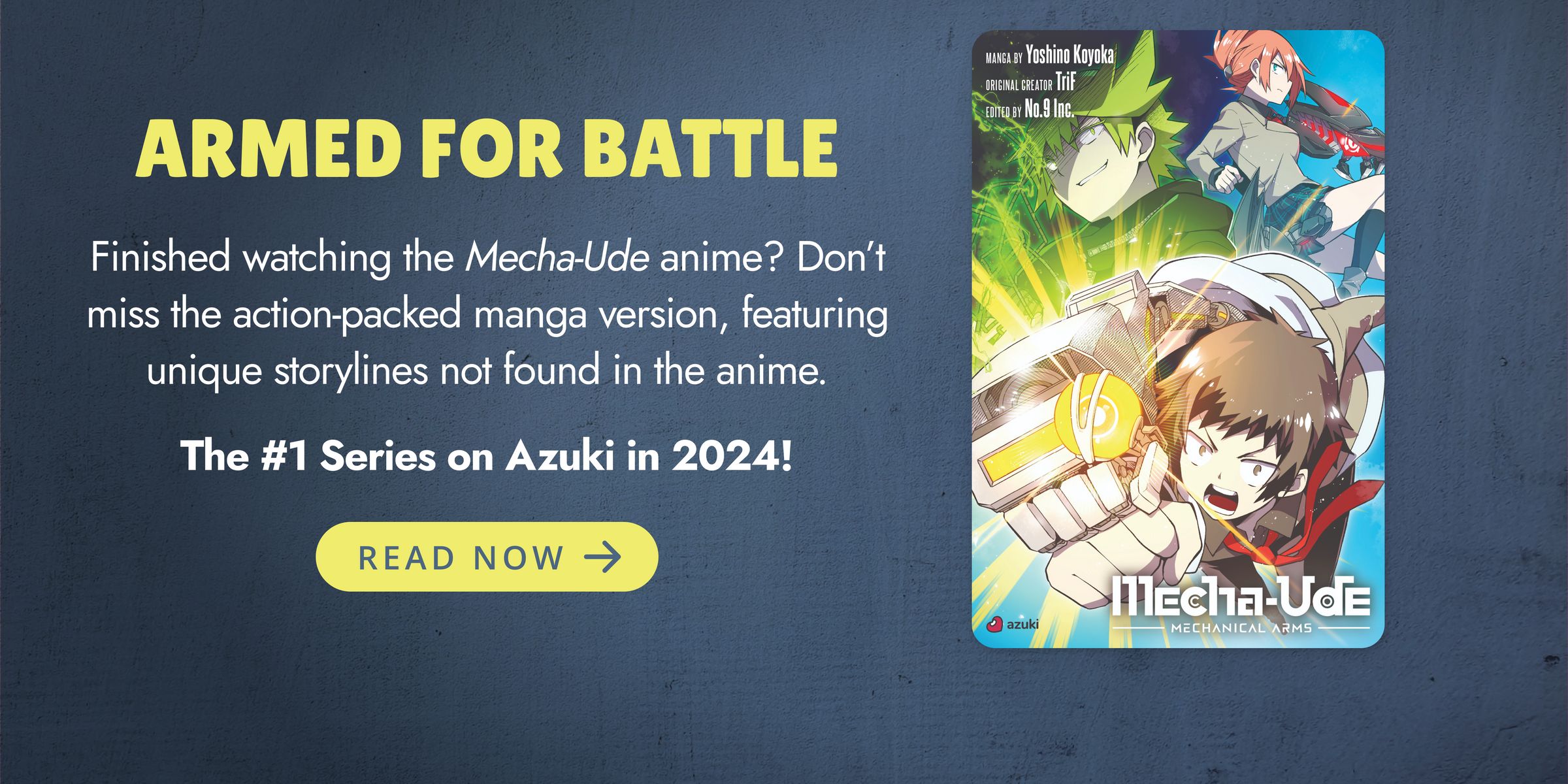 ARMED FOR BATTLE. Finished watching the Mecha-Ude anime? Don’t miss the action-packed manga version, featuring unique storylines not found in the anime. The #1 Series on Azuki in 2024! READ NOW.