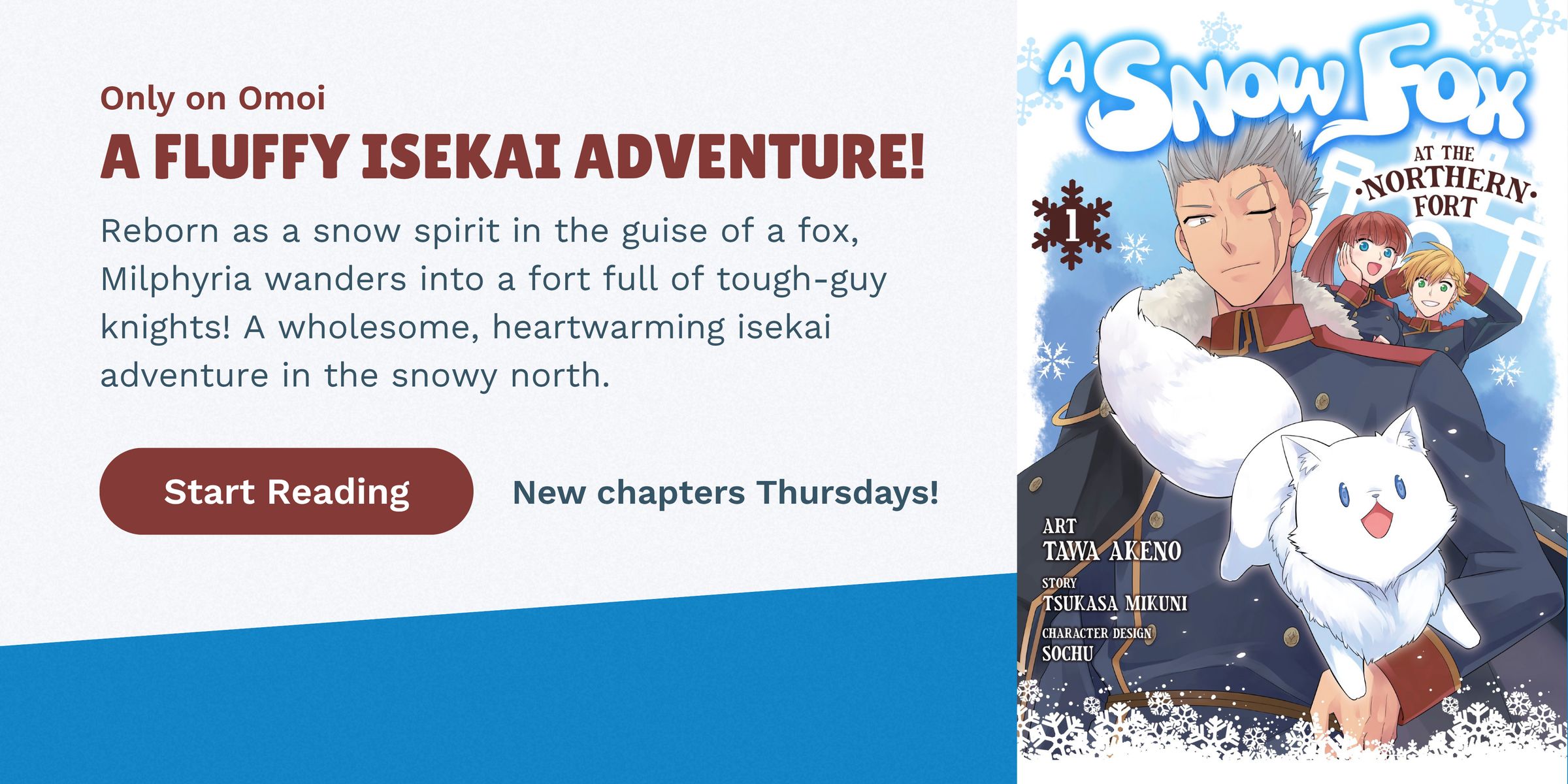 Only on Omoi. A FLUFFY ISEKAI ADVENTURE! Reborn as a snow spirit in the guise of a fox, Milphyria wanders into a fort full of tough-guy knights! A wholesome, heartwarming isekai adventure in the snowy north. Start Reading. New chapters Thursdays! A Snow F