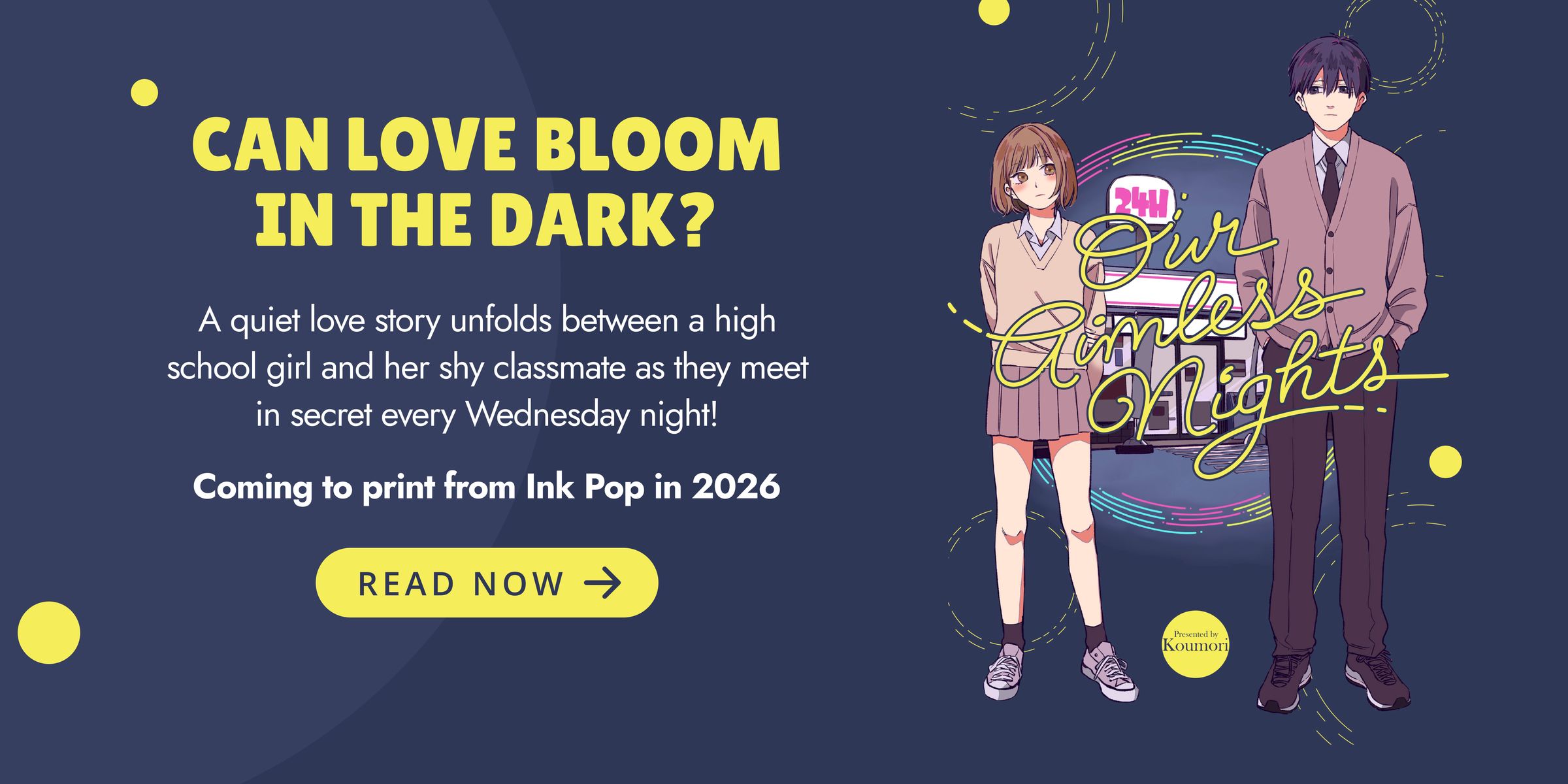 CAN LOVE BLOOM  IN THE DARK? A quiet love story unfolds between a high school girl and her shy classmate as they meet in secret every Wednesday night! Our Aimless Nights by Koumori. Coming to print from Ink Pop in 2026. READ NOW