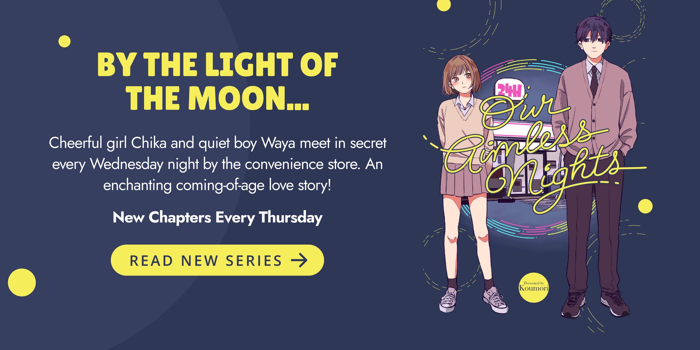 By the light of the moon... Cheerful girl Chika and quiet boy Waya meet in secret every Wednesday night by the convenience store. An enchanting coming-of-age love story! Our Aimless Nights. New chapters every Thursday. Read New Series.